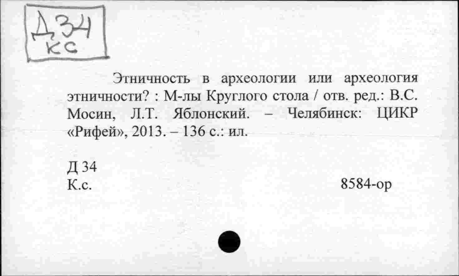 ﻿Этничность в археологии или археология этничности? : М-лы Круглого стола / отв. ред.: В.С. Мосин, Л.Т. Яблонский. - Челябинск: ЦИКР «Рифей», 2013. - 136 с.: ил.
Д 34 К.с.
8584-ор